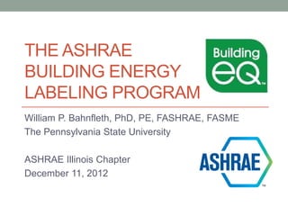 THE ASHRAE
BUILDING ENERGY
LABELING PROGRAM
William P. Bahnfleth, PhD, PE, FASHRAE, FASME
The Pennsylvania State University

ASHRAE Illinois Chapter
December 11, 2012
 