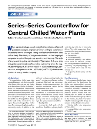 The following article was published in ASHRAE Journal, June, 2002. © Copyright 2002 American Society of Heating, Refrigerating and Air- 
Conditioning Engineers, Inc. It is presented for educational purposes only. This article may not be copied and/or distributed electronically or in 
paper form without permission of ASHRAE. 
Series–Series Counterflow for 
Central Chilled Water Plants 
By Steve Groenke, Associate Member ASHRAE, and Mick Schwedler, P.E., Member ASHRAE 
with the dry bulb, but is internally 
driven. Wet-bulb temperature deter-mines 
cooling-tower energy consump-tion 
at a given load.), 
• Discount rate, 
• 20-year service life, 
• Installed, operating, and mainte-nance 
costs for chillers, pumps, 
and cooling tower fans (The method of 
accounting for pumping energy costs 
is discussed elsewhere in this 
article.), and 
• A specific electric utility rate for 
the plant. 
Fixed Parameters 
As in most central chilled water plants, 
the initial costs for distributing the 
chilled water (pumps, piping) were con-sidered 
critical. Using a larger-than-con-ventional 
difference between the 
entering and leaving chilled water tem-peratures 
permits a lower flow rate. 
Smaller pipes and pumps can then be 
used to satisfy the same capacity.2,3 Based 
on that premise, the plant owner estab-lished 
these non-negotiable design pa-rameters 
for the chilled water system: 
• Entering-chiller water temperature: 
55°F (12.8°C), ‡ 
• Leaving-chiller water temperature: 
†As can be the case when a third party per- 37°F (2.8°C), and 
forms an economic analysis, few details (in-cluding 
About the Authors 
W 
Steve Groenke is the new equipment sales man-ager 
with Trane in Timonium, Md. Mick 
Schwedler, P.E., is a senior principal applications 
engineer with Trane in La Crosse, Wis. 
hen a project is large enough to justify the evaluation of several 
prospective designs, engineers are more willing to explore new 
solutions to familiar challenges. Setting aside convention enables ideas 
to flow freely. The viability of prospective solutions can then be gauged 
using criteria such as life-cycle cost, simplicity, and first cost. The scale 
of a new central cooling plant located in Washington, D.C. was large 
enough to warrant this type of innovative engineering. Given the mag-nitude 
of the project, the owner elected to outsource the design, con-struction, 
and operation of the 10,500-ton (36 900 kW) chilled water 
plant to an energy service company. 
Life-Cycle Cost 
To ensure that the chilled water plant 
provided the owner with the best possible 
value, lowest life-cycle cost was chosen 
as the determining criterion for the plant’s 
design. An independent financial con-sultant 
performed a cost analysis of each 
alternative to ensure an equitable com-parison. 
Each of these analyses was based 
on a load profile specific to the plant. 
The profile was developed from the ex-pected 
loads of the customer who had 
signed the contract to purchase chilled 
water. The primary cooling loads are from 
a convention center. In addition to sig-nificant 
weekday cooling loads, the 
center’s meeting areas often are used on 
weekends. The loads are year-round. 
However, airside economizers reduce the 
need for mechanical cooling during 
many months of the year.† 
The consultant developed a detailed 
spreadsheet to examine the life-cycle 
costs for the chillers, chilled water 
pumps, condenser water pumps, and 
cooling tower fans in each proposed de-sign. 
The spreadsheet accounted for: 
• Load profile, 
• Ambient dry-bulb and wet-bulb 
conditions (Load does not vary directly 
the actual plant load profile) were 
made available to the authors. Readers may 
find this frustrating—so did the authors. Al-though 
third-party analyses can ensure greater 
objectivity and “fair play” by the principals, full 
disclosure of the original data is necessary to 
verify the results and offer recommendations 
that might benefit the plant owner. 
‡It may have been possible to achieve a 
higher entering chiller temperature, but do-ing 
so was not within the plant owner’s direct 
control. 
ASHRAE Journal|June 2002 23 
 