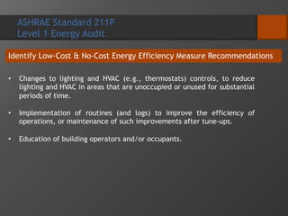 ASHRAE Standard 211P
Level 1 Energy Audit
Identify Low-Cost & No-Cost Energy Efficiency Measure Recommendations
• Changes to lighting and HVAC (e.g., thermostats) controls, to reduce
lighting and HVAC in areas that are unoccupied or unused for substantial
periods of time.
• Implementation of routines (and logs) to improve the efficiency of
operations, or maintenance of such improvements after tune-ups.
• Education of building operators and/or occupants.
 