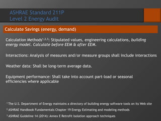 ASHRAE Standard 211P
Level 2 Energy Audit
Calculate Savings (energy, demand)
Calculation Methods1,2,3: Stipulated values, engineering calculations, building
energy model. Calculate before EEM & after EEM.
Interactions: Analysis of measures and/or measure groups shall include interactions
Weather data: Shall be long-term average data.
Equipment performance: Shall take into account part-load or seasonal
efficiencies where applicable
1 The U.S. Department of Energy maintains a directory of building energy software tools on its Web site
2 ASHRAE Handbook Fundamentals Chapter 19 Energy Estimating and modeling methods
3 ASHRAE Guideline 14 (2014): Annex E Retrofit Isolation approach techniques
 