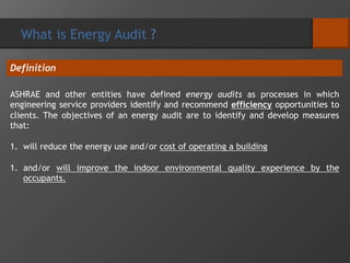 ASHRAE and other entities have defined energy audits as processes in which
engineering service providers identify and recommend efficiency opportunities to
clients. The objectives of an energy audit are to identify and develop measures
that:
1. will reduce the energy use and/or cost of operating a building
1. and/or will improve the indoor environmental quality experience by the
occupants.
Definition
What is Energy Audit ?
 