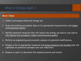 What is Energy Audit ?
Basic Steps
1. Collect and analyze historical energy use.
2. Study the building and gather data on its operational characteristics and indoor
environmental quality.
3. Identify potential measures that will reduce the energy use and/or cost and/or
will improve the occupants’ indoor environmental quality.
4. Perform an engineering and economic analysis of potential modifications.
5. Prepare a list of appropriate measures and group measures into bundles that will
capitalize on potential synergies and cost reductions.
6. Prepare a report to document the analysis process and results.
 