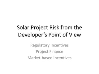 Solar Project Risk from the Developer’s Point of View Regulatory Incentives Project Finance Market-based Incentives 
