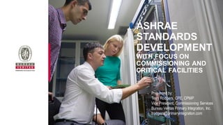 ASHRAE
STANDARDS
DEVELOPMENT
WITH FOCUS ON
COMMISSIONING AND
CRITICAL FACILITIES
Presented by:
Terry Rodgers, CPE, CPMP
Vice President, Commissioning Services
Bureau Veritas Primary Integration, Inc.
trodgers@primaryintegration.com
 