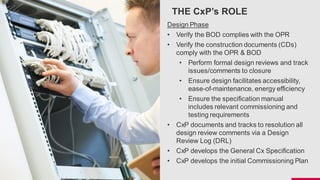 THE CxP’s ROLE
Design Phase
• Verify the BOD complies with the OPR
• Verify the construction documents (CDs)
comply with the OPR & BOD
• Perform formal design reviews and track
issues/comments to closure
• Ensure design facilitates accessibility,
ease-of-maintenance, energy efficiency
• Ensure the specification manual
includes relevant commissioning and
testing requirements
• CxP documents and tracks to resolution all
design review comments via a Design
Review Log (DRL)
• CxP develops the General Cx Specification
• CxP develops the initial Commissioning Plan
 