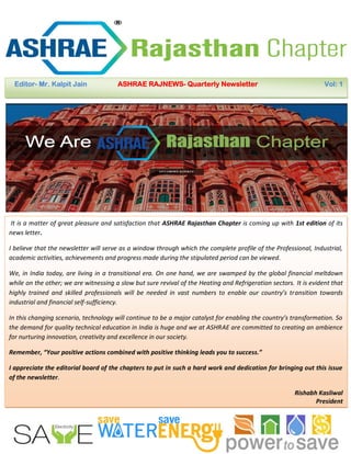 Office Bearers of ASHRAE Rajasthan Chapter
Editor- Mr. Kalpit Jain ASHRAE RAJNEWS- Quarterly Newsletter Vol: 1
It is a matter of great pleasure and satisfaction that ASHRAE Rajasthan Chapter is coming up with 1st edition of its
news letter.
I believe that the newsletter will serve as a window through which the complete profile of the Professional, Industrial,
academic activities, achievements and progress made during the stipulated period can be viewed.
We, in India today, are living in a transitional era. On one hand, we are swamped by the global financial meltdown
while on the other; we are witnessing a slow but sure revival of the Heating and Refrigeration sectors. It is evident that
highly trained and skilled professionals will be needed in vast numbers to enable our country’s transition towards
industrial and financial self-sufficiency.
In this changing scenario, technology will continue to be a major catalyst for enabling the country’s transformation. So
the demand for quality technical education in India is huge and we at ASHRAE are committed to creating an ambience
for nurturing innovation, creativity and excellence in our society.
Remember, “Your positive actions combined with positive thinking leads you to success.”
I appreciate the editorial board of the chapters to put in such a hard work and dedication for bringing out this issue
of the newsletter.
Rishabh Kasliwal
President
ASHRAE Rajasthan Chapter
 