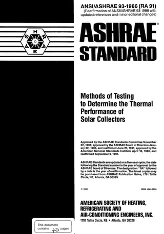 ANSllASHRAE 93-1986 (RA 91)
(Reaffirmationof ANSIIASHRAE 93-1986with
updatedreferencesand minoreditorialchanges)
Methods of Testing
to Determine the Thermal
Performance of
Solar Collectors
Approved bythe ASHRAE Standards CommitteeNovember
22,1985; approvedbythe ASHRAEBoardof DirectorsJanu-
ary 22,1986, and reaffirmedJune 27,1991; approved by the
American National Standards Institute April 18, 1986, and
reaffirmedSeptember 9,1991.
ASHRAEStandardsareupdatedonafive-yearcycle; thedate
followingthe Standardnumberisthe year of approvalbythe
ASHRAE Boardof Directors.Thedesignation"RA" followed
by a date isthe year of reaffirmation. The latest copies may
be purchasedfrom ASHRAE Publication Sales, 1791Tullie
Circle, NE, Atlanta, GA30329.
0 1991 ISSN1041-2336
AMERICAN SOCIETY OF HEATING,
REFRIGERATINGAND
AIR-CONDITIONING ENGINEERS,INC.
1791Tullie Circle, NE Atlanta, GA 30329
This document
contains
 