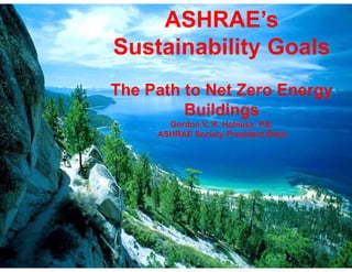 ASHRAE’s
Sustainability Goals
The Path to Net Zero Energy
         Buildings
       Gordon V. R. Holness, P.E.
     ASHRAE Society President Elect
 