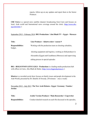 reports, follow-up on any updates and report them to the Senior
Producer.
CBC Extra is a special news satellite channel, broadcasting from Cairo and focuses on
local, Arab world and International news coverage around the clock. (http://www.cbc-
eg.com/extra/ )
September 2013 – February 2014: BIG Productions / Abu Dhabi TV – Egypt – Morocco
Title: Line Producer – Khatwa show / season 9
Responsibilities: Working with the production team on shooting schedules,
budget,
shooting equipment and logistics, working as field producer in
Alexandria (Egypt) and Casablanca (Morocco) and supervising
editing process in special episodes
BIG - BOLD INNOVATIVE GIGS - Productions is a leading media productions hub
with offices in Cairo, Abu Dhabi & Dubai. (http://www.bigproductions.tv )
Khatwa is a recorded social show focuses on family issues and people development in the
Arab World, presented by Dr. Khalifa Al Sweedy. (50 minutes – once a week)
November 2012 – July 2013: The New Arab Debates - Egypt / Germany / Tunisia /
Jordan
Title: Arabic Version Producer / Main Researcher  Copywriter
Responsibilities: Conduct detailed research on each file discussed in the episodes,
2
 