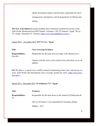 handle all technical aspects with the team, responsible for travel
Arrangements and logistics, and all preparations for filming and
editing.
The New Arab Debate is a political debate show interested in political hot issues in the
Arab World. Broadcasted on (DW Channel - Germany / ON TV Channel - Egypt / Ro’ya
TV- Jordan / Hannibal TV- Tunisia). (http://www.newarabdebates.com/ar )
August 2011 – November 2012: ON TV Live - Egypt
Title: News Coverage Producer
Responsibilities: Responsible for the main news coverage in the channel (Live
from the
Capital), lead the crew in the control room and follow up on all
updates.
ON TV Live is a special news satellite channel, broadcasting from Cairo and focuses on
local, Arab World and International news coverage around the clock. (http://www.ontv-
live.com/ )
March 2012 – December 2012: El Gomhorya T.V - Egypt
Title: Producer
Responsibilities: Responsible for the main shows in the channel (Al Halazoona &
Al
Elm wa Al Emaw), I was responsible for shooting, editing,
Budgets…Etc)
3
 