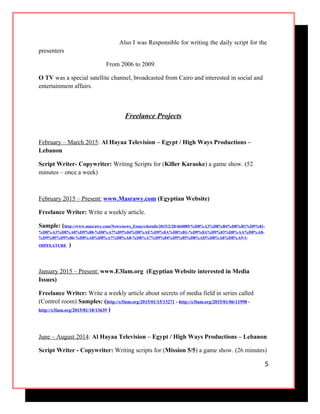 Also I was Responsible for writing the daily script for the
presenters
From 2006 to 2009.
O TV was a special satellite channel, broadcasted from Cairo and interested in social and
entertainment affairs.
Freelance Projects
February – March 2015: Al Hayaa Television – Egypt / High Ways Productions –
Lebanon
Script Writer- Copywriter: Writing Scripts for (Killer Karaoke) a game show. (52
minutes – once a week)
February 2015 – Present: www.Masrawy.com (Egyptian Website)
Freelance Writer: Write a weekly article.
Sample: (http://www.masrawy.com/News/news_Essays/details/2015/2/20/464089/%D8%A3%D8%B4%D8%B1%D9%81-
%D8%A3%D8%A8%D9%88-%D8%A7%D9%84%D8%AE%D9%8A%D8%B1-%D9%8A%D9%83%D8%AA%D8%A8-
%D9%85%D9%86-%D8%A8%D8%A7%D8%A8-%D8%A7%D9%84%D9%85%D8%AD%D8%A8%D8%A9-1-
#HPFEATURE )
January 2015 – Present: www.E3lam.org (Egyptian Website interested in Media
Issues)
Freelance Writer: Write a weekly article about secrets of media field in series called
(Control room) Samples: (http://e3lam.org/2015/01/15/13271 - http://e3lam.org/2015/01/06/11998 -
http://e3lam.org/2015/01/18/13639 )
June – August 2014: Al Hayaa Television – Egypt / High Ways Productions – Lebanon
Script Writer - Copywriter: Writing scripts for (Mission 5/5) a game show. (26 minutes)
5
 