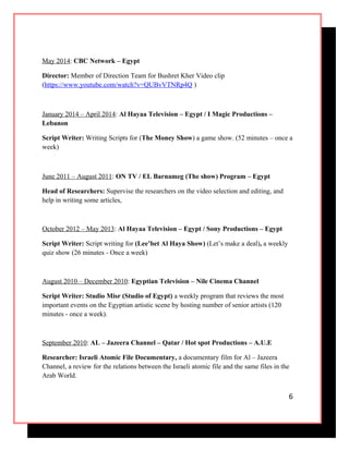 May 2014: CBC Network – Egypt
Director: Member of Direction Team for Bushret Kher Video clip
(https://www.youtube.com/watch?v=QUBvVTNRp4Q )
January 2014 – April 2014: Al Hayaa Television – Egypt / I Magic Productions –
Lebanon
Script Writer: Writing Scripts for (The Money Show) a game show. (52 minutes – once a
week)
June 2011 – August 2011: ON TV / EL Barnameg (The show) Program – Egypt
Head of Researchers: Supervise the researchers on the video selection and editing, and
help in writing some articles,
October 2012 – May 2013: Al Hayaa Television – Egypt / Sony Productions – Egypt
Script Writer: Script writing for (Lee’bet Al Haya Show) (Let’s make a deal), a weekly
quiz show (26 minutes - Once a week)
August 2010 – December 2010: Egyptian Television – Nile Cinema Channel
Script Writer: Studio Misr (Studio of Egypt) a weekly program that reviews the most
important events on the Egyptian artistic scene by hosting number of senior artists (120
minutes - once a week).
September 2010: AL – Jazeera Channel – Qatar / Hot spot Productions – A.U.E
Researcher: Israeli Atomic File Documentary, a documentary film for Al – Jazeera
Channel, a review for the relations between the Israeli atomic file and the same files in the
Arab World.
6
 