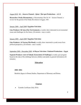 August 2010: AL – Jazeera Channel – Qatar / Hot spot Productions – A.U.E
Researcher: Oraby Documentary, a Documentary film for Al – Jazeera Channel, a
review for the period of the Oraby Revolution in Egypt, 1881.
January 2009 – April 2009: Egyptian Television
Line Producer: Be’atna (Our Environment), a weekly show interested in environmental
issues and challenges for the future, (26 minutes - once a week).
January 2009 – April 2009: Egyptian Television
Line Producer: Al Tareeq (The Road) a weekly show interested in youth issues from
political perspective, (26 minutes - once a week).
September 2009 – December 2009: Al Hayaa Television / Endemol Productions – Egypt
Segment Producer: Jeel Al Tahady (Generation of Challenge) a weekly quiz program
based on the idea of the challenge between children and adults in general information (26
minutes).
Education
2000- 2004:
Bachelor degree in Drama Studies, Department of Monetary and Drama.
Courses
• Youtube Certificate (July 2016)
7
 