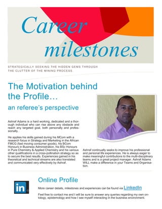 Career
milestones
STRATEGICALLY SE EKIN G THE HIDDEN GEMS THROUGH
THE CLUTTER OF T HE MINING PROCESS .
The Motivation behind
the Profile…
an referee’s perspective
Ashraf Adams is a hard working, dedicated and a thor-
ough individual who can rise above any obstacle and
reach any targeted goal, both personally and profes-
sionally.
He applies his skills gained during his MCom with a
research focus in Strategy and Marketing in the African
FMCG (fast moving consumer goods), his BCom
Honours in Business Administration, his BSc Honours
in Pure Chemistry & Applied Chemistry and his various
other qualifications in a cross-pollination strategy so as
to secure the best results. Experiences gained in his
theoretical and technical streams are also translated
and communicated very effectively by Ashraf.
Ashraf continually seeks to improve his professional
and personal life experiences. He is always eager to
make meaningful contributions to the multi-disciplinary
teams and is a great project manager. Ashraf Adams
WILL make a difference in your Teams and Organisa-
tion.
Online Profile
More career details, milestones and experiences can be found via LinkedIn
Feel free to contact me and I will be sure to answer any queries regarding my own on-
tology, epistemology and how I see myself interacting in the business environment.
 