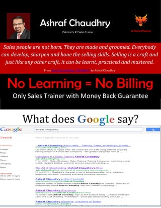 Ashraf Chaudhry
                                      Pakistan’s #1 Sales Trainer
                                       Pakistan’s #1 Sales Trainer                A Rising Phoenix


      Ashraf Chaudhry


 Sales people are not born. They are made and groomed. Everybody
can develop, sharpen and hone the selling skills. Selling is a craft and
  just like any other craft, it can be learnt, practiced and mastered.
                        From The Craft of Selling “YOURSELF” by Ashraf Chaudhry




  No Learning = No Billing
     Only Sales Trainer with Money Back Guarantee


             What does Google say?
 