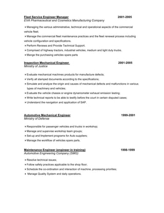 Fleet Service Engineer Manager                                                   2001-2005
EVA Pharmaceutical and Cosmetics Manufacturing Company

Managing the various administrative, technical and operational aspects of the commercial
vehicle fleet.
Manage the commercial fleet maintenance practices and the fleet renewal process including
vehicle configuration and specifications.
Perform Reviews and Provide Technical Support.
Comprised of highway tractors, industrial vehicles, medium and light duty trucks.
Mange the purchasing vehicles spare parts


Inspection Mechanical Engineer                                                    2001-2005
Ministry of Justice

Evaluate mechanical machines products for manufacture defects;
Verify all stamped documents according to the specifications;
Simulate and analyze the origin and causes of mechanical defects and malfunctions in various
  types of machinery and vehicles;
Evaluate the vehicle chassis or engine dynamometer exhaust emission testing;
Write technical reports to be able to testify before the court in certain disputed cases;
Understand the navigation and application of SAP.



Automotive Mechanical Engineer                                                      1999-2001
Ministry of Defense

Responsible for passenger vehicles and trucks in workshop;
Manage and supervise workshop team groups;
Set-up and Implement programs for Auto suppliers;
Manage the workflow of vehicles spare parts.


Maintenance Engineer (engineer in training)                                         1998-1999
Automotive Engineering Company (SMG)

Resolve technical issues;
Follow safety practices applicable to the shop floor;
Schedule the co-ordination and interaction of machine, processing priorities;
 Manage Quality System and daily operations.
 