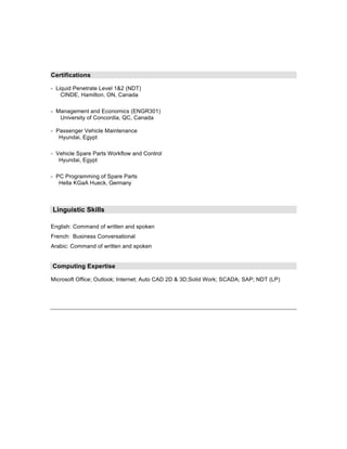 Certifications

- Liquid Penetrate Level 1&2 (NDT)
    CINDE, Hamilton, ON, Canada

- Management and Economics (ENGR301)
   University of Concordia, QC, Canada

- Passenger Vehicle Maintenance
   Hyundai, Egypt

- Vehicle Spare Parts Workflow and Control
   Hyundai, Egypt

- PC Programming of Spare Parts
   Hella KGaA Hueck, Germany



Linguistic Skills

English: Command of written and spoken
French: Business Conversational
Arabic: Command of written and spoken


Computing Expertise

Microsoft Office; Outlook; Internet; Auto CAD 2D & 3D;Solid Work; SCADA; SAP; NDT (LP)
 