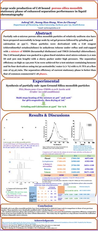 Large scale production of C18 bound porous silica monolith
stationary phase of enhanced separation performance in liquid
chromatography
Synthesis of partially sub- 2µm Ground Silica monolith particles
PEG,Mn20,000+Urea+TMOS+0.01N Acetic acid
(Under ice cold conditions)
Multi steps heating of the mixture at 40C˚ and 120C˚
for 48 h respectively, then drying at 70C˚
Grinding and Calcination at 550C˚ for 72 h
A microscopic view of silica monolith particles
(A) and SEM images of C18-bound silica monolith particles
with different magnification (B, C, D). The scale bars are 2,
20, 10, and 2 μm for A, B, C, and D, respectively.
A
A B
D
BB
C
Experimental
Results & Discusions
Solute A a B b C a
Phenol 17400±400 27000±500 46872±800
Acetophenone 17400±650 26900±600 41503±900
4-Methyl-2-
nitroaniline
19000±700 29700±900 36034 ±1100
Benzene 18300±300 23800±900 42504±800
Toluene 19200±450 24600±600 38675 ±1400
Average 18300 26400 41100
Comparison of N-values for the column of current study with those of the phase of
previous study and commercial C-18.
A. Commercial Lichorsorper RP18
(5 µm).
B. Monolithic silica (previous study,
[1]), C18 bound, 3-5 µm.
C. Monolithic silica (current study),
C18 bound, sub 2 µm.
Current study Previous study [1]
d(0.1)a d(0.5)b d(0.9)c d(0.1)a
d(0.5)b
d(0.9)c
Number
based
0.776 1.214 2.481 0.855 1.348 2.984
Volume
based
1.463 3.233 6.230 2.346 4.185 8.541
Particle size distribution of bare silica monolith
particles
Comparison of BET/BJH data between current
and previous studies of monolith particles
Bare silica
particles
C18-bound
silica particles
A B C A B C
Pore size
(Å) 343 212 296 -- 146 216
Pore volume
(cm3
/g) 1.06 0.83 0.75 -- 0.53 0.63
Surface area
(m2
/g) 136 283 126 -- 161 115
Acknowledgments
This research was supported by the Basic Science Research program through the National Research Foundation of Korea (NRF) funded by the Ministry
of Science, ICT & Future Planning (2012 R1A1A2006066).
References [1]. Lee, S. M.; Zaidi, S. A.; Cheong, W. J. Bull. Korean Chem. Soc.2010, 31, 2943-2948.
[2].Han,K. M. and Cheong, W. J. Bull. Korean Chem. Soc.2008, 29(11), 2281-2283
[3]. Ali, F.; Cheong, W. J.; Al Othman, Z.A.; Al Majid, A. M. J. Chromatogr. A. 2013, 1303, 9-17.
The plots of BJH adsorption pore size
distribution of the bare silica monolith
particles (closed circle) and the C18-bound
silica monolith particles (open circle).
Figure Number based and volume based particle size
distribution of bare silica monolith particles.
Abstract
Conclusion
Partially sub-2-micron porous silica monolith particles of relatively uniform size have
been prepared successfully in large scale by sol gel process followed by grinding and
calcination at 550˚C. These particles were derivatized with a C18 reagent
(chlorodimethyl octadecylsilane) in anhydrous toluene under reflux and end-capped
with a misture of HMDS (hexamethyl disilazane) and TMCS (trimethyl chlorosilane).
The C18 bound phase was packed in a glass-lined stainless steel micro-column (1.0 mm
ID and 300 mm length) with a slurry packer under high pressure. The separation
efficiency as high as 130,000 N/m were achieved for a test mixture containing benzene
and its four derivatives using 60/40 acetonitrile/ water (v/v %) with 0.1% TFA at a flow
rate of 25 µL/min. The separation efficiency of current stationary phase is better than
that of common commercial C-18 phases.
Partially sub-2 µm silica monolith particles have been synthesized in relatively large scale in comparison to those of our previous
studies. Those particles were chemically modified with C-18 alkyl ligand and end-capped.
The resultant stationary phase after packing in a micro column (1.0 mm x 300 mm) showed better separation efficiency compared to
those of our previous studies for the same column dimensions. This study may be regarded as a step advance towards the realization
of future disposable micro-columns.
0 5 10 15 20 25 30 35
min
C
B
A
a. Column dimensions and mobile phase compositions: 1.0 mm ID X 300 mm and 60/40
acetonitrile/water, 0.1% TFA, 214nm.
b. Column dimensions and mobile phase composition: 0.5mm ID X 300mm and 70/30 acetonitrile/water,
0.1% TFA, 214nm.
 