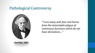 Pathological Controversy
Hermite, 1893
“I turn away with fear and horror
from the lamentable plague of
continuous functions which do not
have derivatives..."
Weierstrass’s Continuous Nowhere Differentiable
Function was not well received and was rejected by top
mathematicians at the time.
Pathological Definition: His example was simply
produced to violate an almost universally valid property
that continuous functions were always differentiable
except at certain points on a domain.
 