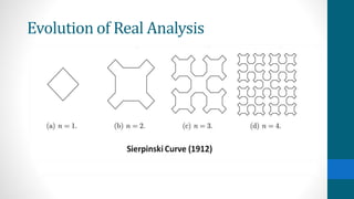 Evolution of Real Analysis
His pathological function began a new trend in rigorous mathematical analysis. Whereas before, functions
had come from or been forced upon mathematicians by applications, they were now actively seeking out
unpleasant functions in this structure of pure mathematics in order to define the limits of concepts such
as function, continuity, differentiability, integrability, etc.
 