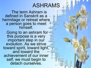 ASHRAMS
       The term Ashram is
  defined in Sanskrit as a
hermitage or retreat where
  a person goes to meet
           himself.
   Going to an ashram for
   this purpose is a very
    important step in our
  evolution. As we strive
toward spirit, toward light,
        and toward the
 achievement of our inner
   self, we must begin to
      detach ourselves.
 