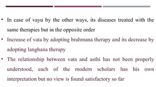 • In case of vayu by the other ways, its diseases treated with the
same therapies but in the opposite order
• Increase of vata by adopting brahmana therapy and its decrease by
adopting langhana therapy
• The relationship between vata and asthi has not been properly
understood, each of the modern scholars has his own
interpretation but no view is found satisfactory so far
 