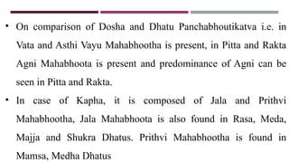 • On comparison of Dosha and Dhatu Panchabhoutikatva i.e. in
Vata and Asthi Vayu Mahabhootha is present, in Pitta and Rakta
Agni Mahabhoota is present and predominance of Agni can be
seen in Pitta and Rakta.
• In case of Kapha, it is composed of Jala and Prithvi
Mahabhootha, Jala Mahabhoota is also found in Rasa, Meda,
Majja and Shukra Dhatus. Prithvi Mahabhootha is found in
Mamsa, Medha Dhatus
 