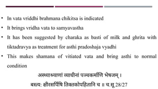 • In vata vriddhi brahmana chikitsa is indicated
• It brings vridha vata to samyavastha
• It has been suggested by charaka as basti of milk and ghrita with
tiktadravya as treatment for asthi pradoshaja vyadhi
• This makes shamana of vitiated vata and bring asthi to normal
condition
अस्थ्याश्र्याणां व्याधीनां पञ्चकर्माणि भेषजम् ।
बस्त्य: क्षीरसर्पिषि तिक्तकोपहितानि च ॥ च.सू 28/27
 