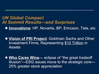 UN Global Compact AI Summit Results—and Surprises Innovations : HP, Novartis, BP, Ericcson, Tata, etc Vision of PRI Project : Goldman Sachs and Other Investment Firms, Representing  $10 Trillion  in Assets Who Cares Wins — eclipse of “the great tradeoff illusion”—ESG issues move to the strategic core—25% greater stock appreciation 