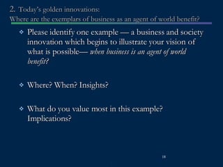 2.   Today’s golden innovations:  Where are the exemplars of business as an agent of world benefit? Please identify one example — a business and society innovation which begins to illustrate your vision of what is possible—  when business is an agent of world benefit? Where? When? Insights?  What do you value most in this example? Implications? 