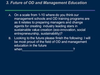 3. Future of OD and Management Education On a scale from 1-10 where do you think our management schools and OD training programs are as it relates to preparing managers and change agents for creating  industry leading stars in sustainable value creation (eco-innovation, social entrepreneurship, sustainability)? Looking to the future please finish the following: I will be most proud of the field of OD and management education in the future when____________________________? 