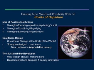 Creating New Models of Possibility With All  Points of Departure Idea of Positive Institutions Strengths-Elevating—positive psychology’s shift  Strengths-Combining/Magnifying  Strengths-Extending Organizations Egalitarian Design Question of Change at the Scale of the Whole? “ Everyone designs”  --Herb Simon New Horizons in  Appreciative Inquiry The Sustainability Revolution Why “design attitude” matters more Blessed unrest and business & society innovation Image Placeholder 