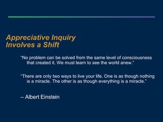 Appreciative Inquiry  Involves a Shift “ No problem can be solved from the same level of consciousness that created it. We must learn to see the world anew.” “ There are only two ways to live your life. One is as though nothing is a miracle. The other is as though everything is a miracle.”  –  Albert Einstein 