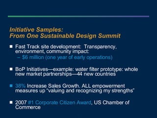 Initiative Samples:  From One Sustainable Design Summit Fast Track site development:  Transparency, environment, community impact: $6 million (one year of early operations) BoP Initiatives—example: water filter prototype: whole new market partnerships—44 new countries 38%   Increase Sales Growth. ALL empowerment measures up “valuing and recognizing my strengths” 2007  #1 Corporate Citizen Award , US Chamber of Commerce 
