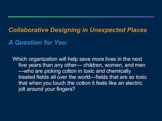 Collaborative Designing in Unexpected Places A Question for You: Which organization will help save more lives in the next five years than any other— children, women, and men—who are picking cotton in toxic and chemically treated fields all over the world—fields that are so toxic that when you touch the cotton it feels like an electric jolt around your fingers?  