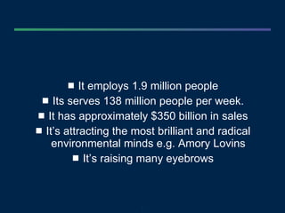 It employs 1.9 million people Its serves 138 million people per week. It has approximately $350 billion in sales It’s attracting the most brilliant and radical environmental minds e.g. Amory Lovins It’s raising many eyebrows 