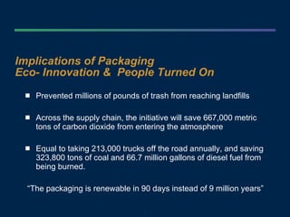 Implications of Packaging  Eco- Innovation &  People Turned On Prevented millions of pounds of trash from reaching landfills Across the supply chain, the initiative will save 667,000 metric tons of carbon dioxide from entering the atmosphere  Equal to taking 213,000 trucks off the road annually, and saving 323,800 tons of coal and 66.7 million gallons of diesel fuel from being burned.  “ The packaging is renewable in 90 days instead of 9 million years” 