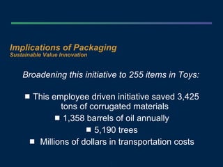 Implications of Packaging  Sustainable Value Innovation Broadening this initiative to 255 items in Toys:   This employee driven initiative saved 3,425 tons of corrugated materials  1,358 barrels of oil annually 5,190 trees Millions of dollars in transportation costs 