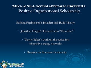 WHY is AI Whole SYSTEM APPROACH POWERFUL?   Positive Organizational Scholarship Barbara Fredrickson’s Broaden-and-Build Theory Jonathan Haight’s Research into “Elevation” Wayne Baker’s work on the activation  of positive energy networks Boyatzis on Resonant Leadership  