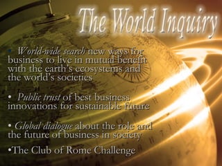 World-wide search  new ways for business to live in mutual benefit with the earth’s ecosystems and the world’s societies Public trust  of best business innovations for sustainable future Global dialogue  about the role and the future of business in society The Club of Rome Challenge 