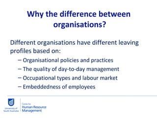 Different organisations have different leaving profiles based on: Organisational policies and practices The quality of day-to-day management Occupational types and labour market Embeddedness of employees  Why the difference between  organisations? 