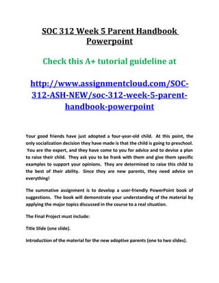 SOC 312 Week 5 Parent Handbook
Powerpoint
Check this A+ tutorial guideline at
http://www.assignmentcloud.com/SOC-
312-ASH-NEW/soc-312-week-5-parent-
handbook-powerpoint
Your good friends have just adopted a four-year-old child. At this point, the
only socialization decision they have made is that the child is going to preschool.
You are the expert, and they have come to you for advice and to devise a plan
to raise their child. They ask you to be frank with them and give them specific
examples to support your opinions. They are determined to raise this child to
the best of their ability. Since they are new parents, they need advice on
everything!
The summative assignment is to develop a user-friendly PowerPoint book of
suggestions. The book will demonstrate your understanding of the material by
applying the major topics discussed in the course to a real situation.
The Final Project must include:
Title Slide (one slide).
Introduction of the material for the new adoptive parents (one to two slides).
 