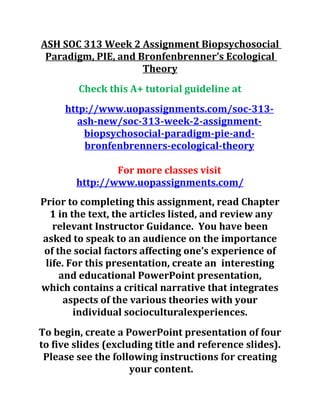 ASH SOC 313 Week 2 Assignment Biopsychosocial
Paradigm, PIE, and Bronfenbrenner’s Ecological
Theory
Check this A+ tutorial guideline at
http://www.uopassignments.com/soc-313-
ash-new/soc-313-week-2-assignment-
biopsychosocial-paradigm-pie-and-
bronfenbrenners-ecological-theory
For more classes visit
http://www.uopassignments.com/
Prior to completing this assignment, read Chapter
1 in the text, the articles listed, and review any
relevant Instructor Guidance. You have been
asked to speak to an audience on the importance
of the social factors affecting one’s experience of
life. For this presentation, create an interesting
and educational PowerPoint presentation,
which contains a critical narrative that integrates
aspects of the various theories with your
individual socioculturalexperiences.
To begin, create a PowerPoint presentation of four
to five slides (excluding title and reference slides).
Please see the following instructions for creating
your content.
 