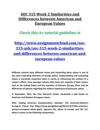 SOC 315 Week 2 Similarities and
Differences between American and
European Values
Check this A+ tutorial guideline at
http://www.assignmentcloud.com/soc-
315-ash/soc-315-week-2-similarities-
and-differences-between-american-and-
european-values
Different cultures have different values and reconciling these values is one of
the most frustrating elements of foreign policy. Understanding and evaluating
values is extremely important when it comes to influencing the conduct of a
nation’s affairs. Even amongst cultures that share the majority of their values,
such as the United States and the countries of Western Europe, there may be
differences of opinion regarding the relative importance of particular values.
In November, 2011, the Pew Research Center conducted a poll based on
American and Western European values.
After reading American Exceptionalism Subsides: The American-Western
European Values Gap (http://www.pewglobal.org/2011/11/17/the-american-
western-european-values-gap/), appraise the values of Europe and the U.S.
when it comes to the following components:
 