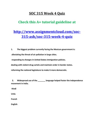 SOC 315 Week 4 Quiz
Check this A+ tutorial guideline at
http://www.assignmentcloud.com/soc-
315-ash/soc-315-week-4-quiz
1. The biggest problem currently facing the Mexican government is:
alleviating the threat of air pollution in large cities.
responding to changes in United States immigration policies.
dealing with violent drug cartels and maintain order in border states.
reforming the national legislature to make it more democratic.
2. Widespread use of the _______ language helped foster the independence
movement in India.
Hindi
Urdu
French
English
 