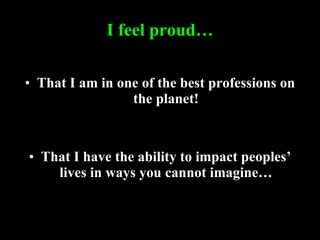 I feel proud… That I am in one of the best professions on the planet! That I have the ability to impact peoples’ lives in ways you cannot imagine… 