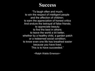 Success “ To laugh often and much; to win the respect of intelligent people  and the affection of children;  to earn the appreciation of honest critics And endure the betrayal of false friends; to appreciate beauty; to find the best in others; to leave the world a bit better, whether by a healthy child, a garden patch or a redeemed social condition; to know even one life has breathed easier because you have lived. This is to have succeeded.” ~Ralph Waldo Emerson~  