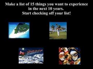 Make a list of 15 things you want to experience in the next 10 years.  Start checking off your list! 