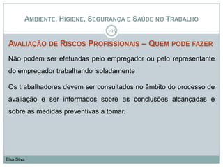 AMBIENTE, HIGIENE, SEGURANÇA E SAÚDE NO TRABALHO
AVALIAÇÃO DE RISCOS PROFISSIONAIS – QUEM PODE FAZER
Não podem ser efetuadas pelo empregador ou pelo representante
do empregador trabalhando isoladamente
Os trabalhadores devem ser consultados no âmbito do processo de
avaliação e ser informados sobre as conclusões alcançadas e
sobre as medidas preventivas a tomar.
105
Elsa Silva
 