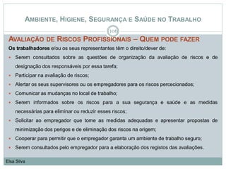 AMBIENTE, HIGIENE, SEGURANÇA E SAÚDE NO TRABALHO
AVALIAÇÃO DE RISCOS PROFISSIONAIS – QUEM PODE FAZER
Os trabalhadores e/ou os seus representantes têm o direito/dever de:
 Serem consultados sobre as questões de organização da avaliação de riscos e de
designação dos responsáveis por essa tarefa;
 Participar na avaliação de riscos;
 Alertar os seus supervisores ou os empregadores para os riscos percecionados;
 Comunicar as mudanças no local de trabalho;
 Serem informados sobre os riscos para a sua segurança e saúde e as medidas
necessárias para eliminar ou reduzir esses riscos;
 Solicitar ao empregador que tome as medidas adequadas e apresentar propostas de
minimização dos perigos e de eliminação dos riscos na origem;
 Cooperar para permitir que o empregador garanta um ambiente de trabalho seguro;
 Serem consultados pelo empregador para a elaboração dos registos das avaliações.
106
Elsa Silva
 
